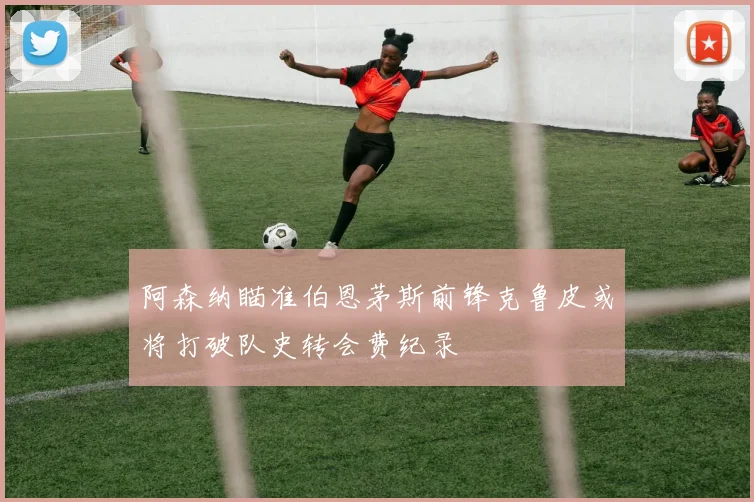 阿森纳瞄准伯恩茅斯前锋克鲁皮或将打破队史转会费纪录
