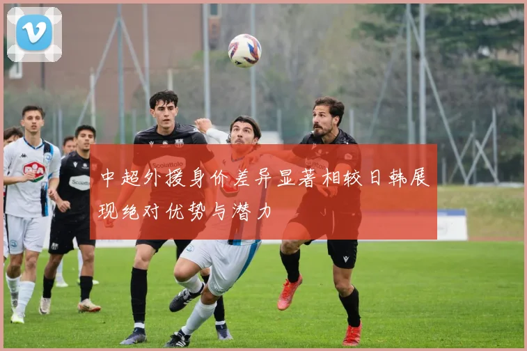 中超外援身价差异显著相较日韩展现绝对优势与潜力