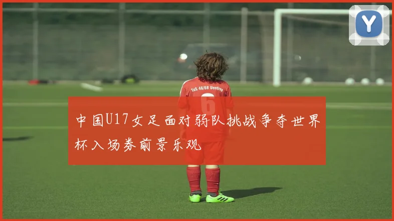 中国U17女足面对弱队挑战争夺世界杯入场券前景乐观