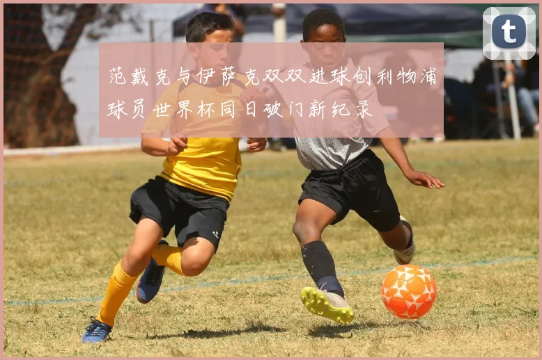 范戴克与伊萨克双双进球创利物浦球员世界杯同日破门新纪录