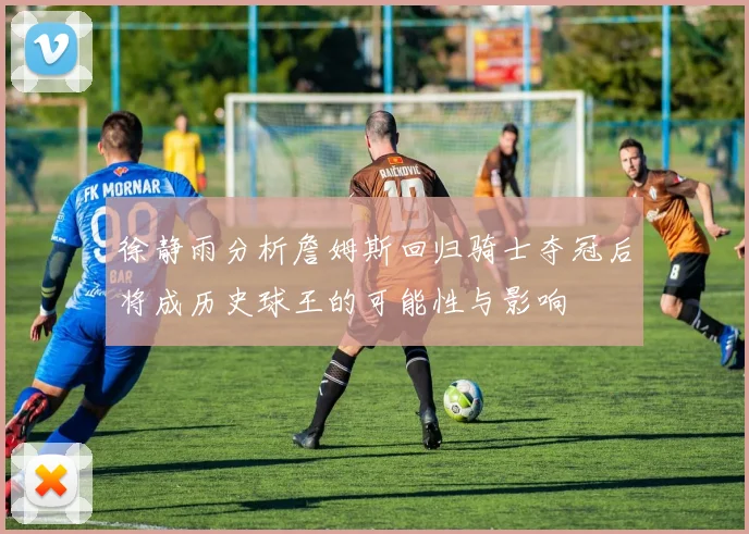 徐静雨分析詹姆斯回归骑士夺冠后将成历史球王的可能性与影响