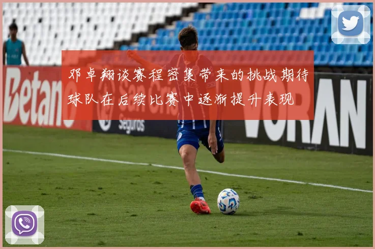 邓卓翔谈赛程密集带来的挑战期待球队在后续比赛中逐渐提升表现