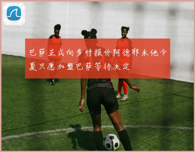 巴萨正式向多特报价阿德耶米他今夏只愿加盟巴萨等待决定