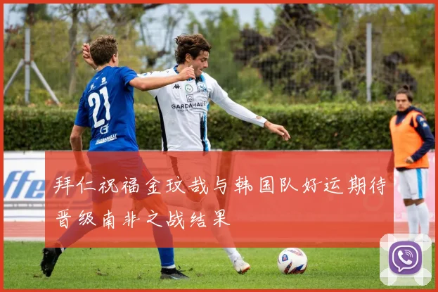 拜仁祝福金玟哉与韩国队好运期待晋级南非之战结果