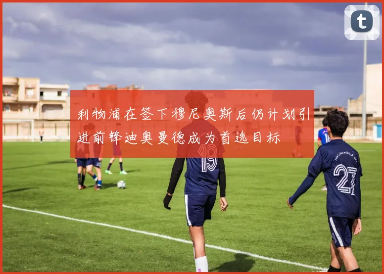 利物浦在签下穆尼奥斯后仍计划引进前锋迪奥曼德成为首选目标
