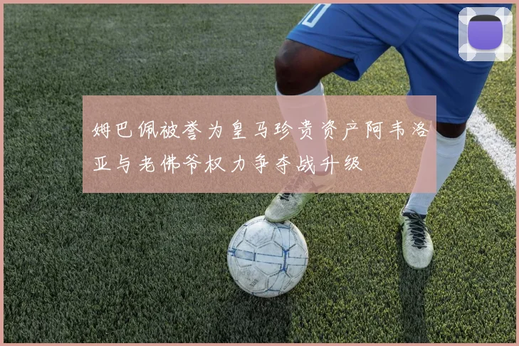 姆巴佩被誉为皇马珍贵资产阿韦洛亚与老佛爷权力争夺战升级