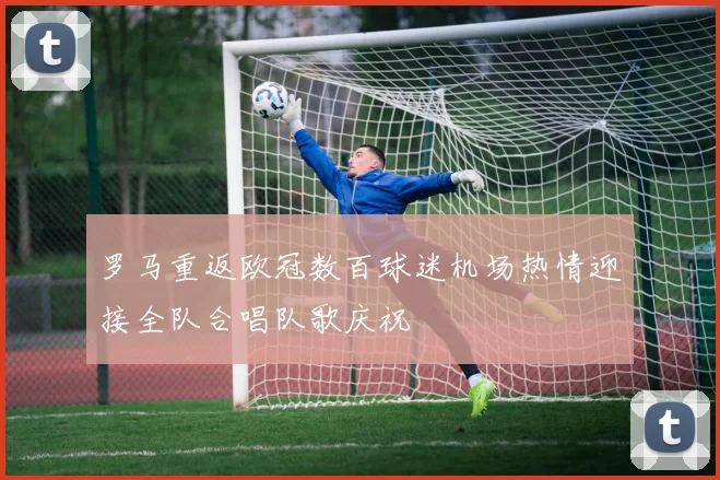 罗马重返欧冠数百球迷机场热情迎接全队合唱队歌庆祝
