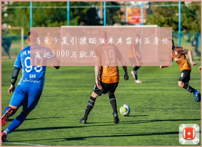 马竞今夏引援瞄准库库雷利亚身价高达5000万欧元